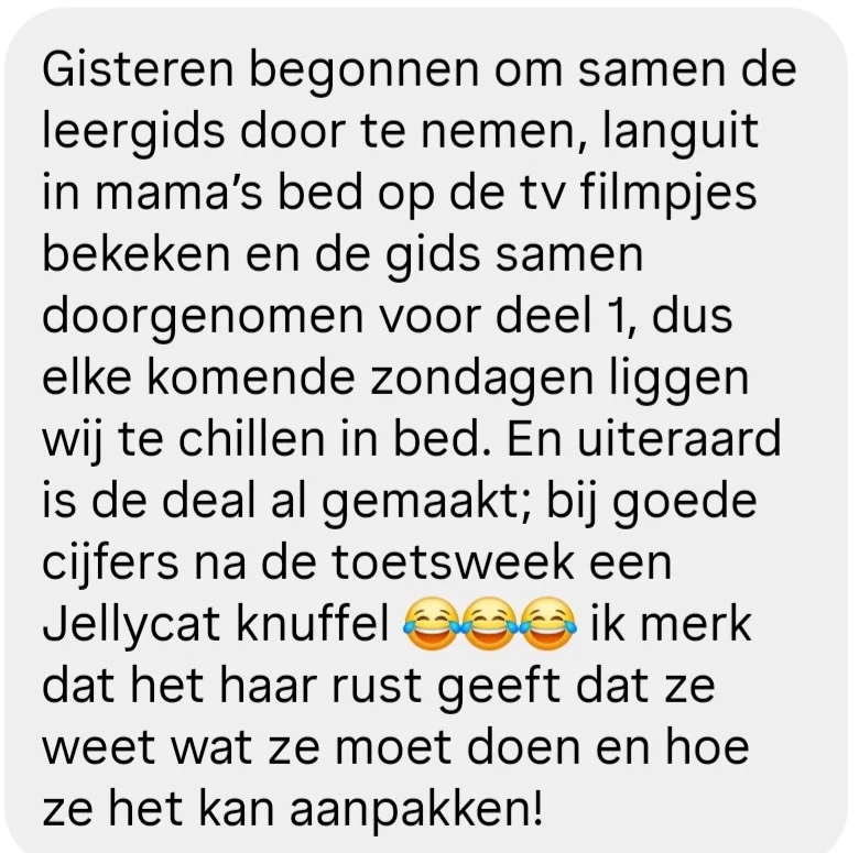 Reactie van een moeder: Gisteren begonnen om samen de leergids door te nemen, languit in mama's bed op de tv filmpjes bekeken en de gids samen doorgenomen voor deel 1, dus elke komende zondagen liggen wij te chillen in bed. En uiteraard is de deal al gemaakt; bij goede cijfers na de toetsweek een Jellycat knuffel (lachende emoji), ik merk dat het haar rust geeft dat ze weet wat ze moet doen en hoe ze het kan aanpakken!
